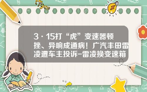 3·15打“虎”变速器顿挫、异响成通病!广汽丰田雷凌遭车主投诉-雷凌换变速箱多少钱