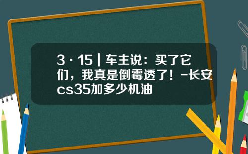 3·15|车主说:买了它们,我真是倒霉透了!-长安cs35加多少机油