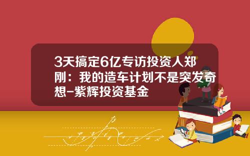 3天搞定6亿专访投资人郑刚:我的造车计划不是突发奇想-紫辉投资基金