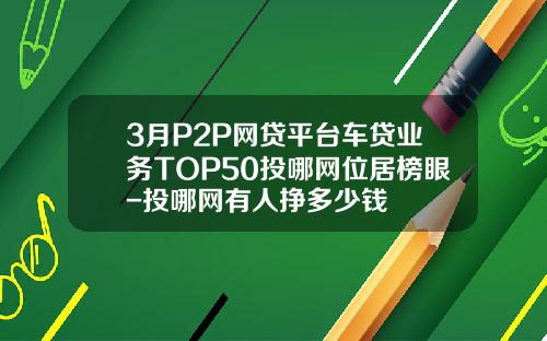 3月P2P网贷平台车贷业务TOP50投哪网位居榜眼-投哪网有人挣多少钱