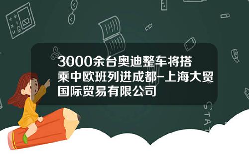 3000余台奥迪整车将搭乘中欧班列进成都-上海大贸国际贸易有限公司