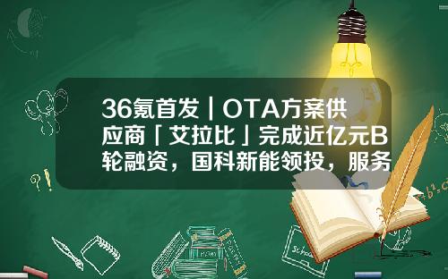 36氪首发|OTA方案供应商「艾拉比」完成近亿元B轮融资,国科新能领投,服务超百款车型-ota公司