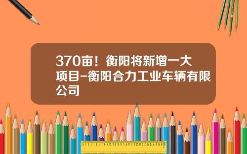 370亩!衡阳将新增一大项目-衡阳合力工业车辆有限公司
