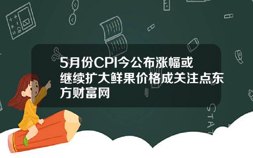 5月份CPI今公布涨幅或继续扩大鲜果价格成关注点东方财富网