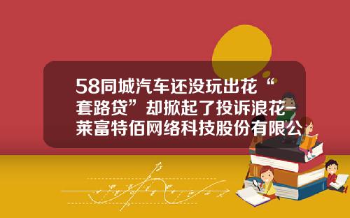 58同城汽车还没玩出花“套路贷”却掀起了投诉浪花-莱富特佰网络科技股份有限公司