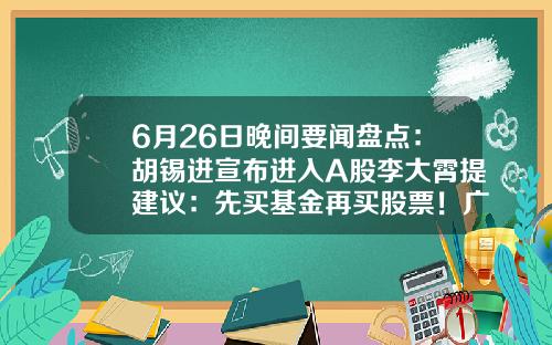 6月26日晚间要闻盘点：胡锡进宣布进入A股李大霄提建议：先买基金再买股票！广发证券APP“广发易淘金”无法正常登陆……-可以关注股票资讯的app