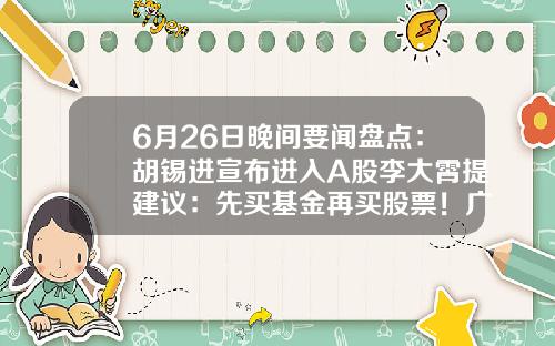 6月26日晚间要闻盘点：胡锡进宣布进入A股李大霄提建议：先买基金再买股票！广发证券APP“广发易淘金”无法正常登陆……-炒股票的app最新资讯