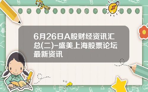 6月26日A股财经资讯汇总(二)-盛美上海股票论坛最新资讯
