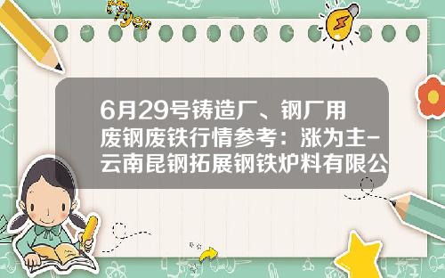 6月29号铸造厂、钢厂用废钢废铁行情参考：涨为主-云南昆钢拓展钢铁炉料有限公司