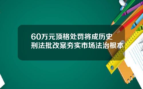 60万元顶格处罚将成历史刑法批改案夯实市场法治根本