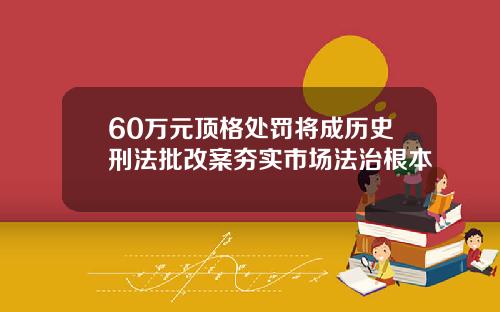 60万元顶格处罚将成历史刑法批改案夯实市场法治根本