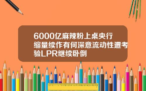 6000亿麻辣粉上桌央行缩量续作有何深意流动性遭考验LPR继续卧倒
