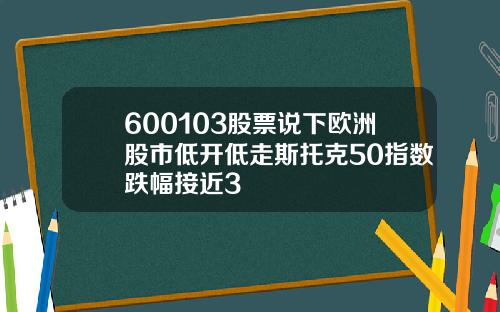 600103股票说下欧洲股市低开低走斯托克50指数跌幅接近3
