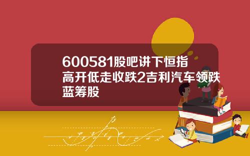 600581股吧讲下恒指高开低走收跌2吉利汽车领跌蓝筹股