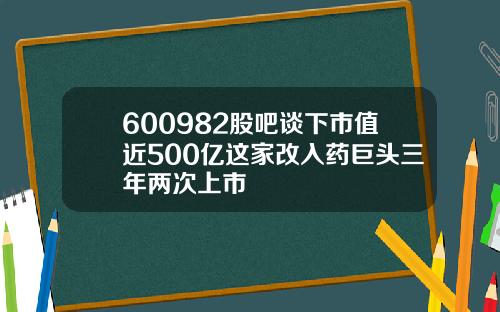 600982股吧谈下市值近500亿这家改入药巨头三年两次上市