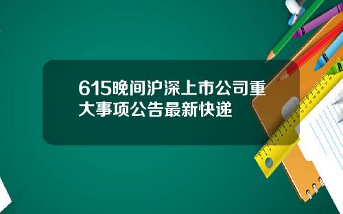 615晚间沪深上市公司重大事项公告最新快递