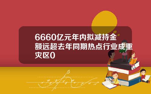 6660亿元年内拟减持金额远超去年同期热点行业成重灾区0