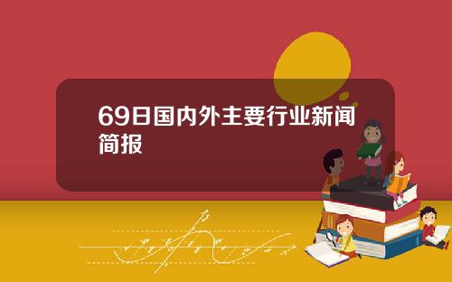 69日国内外主要行业新闻简报