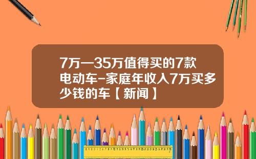 7万—35万值得买的7款电动车-家庭年收入7万买多少钱的车【新闻】
