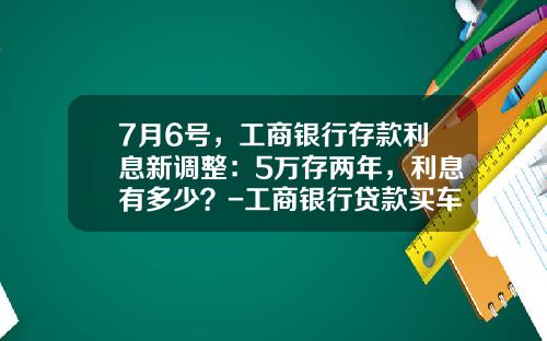 7月6号,工商银行存款利息新调整:5万存两年,利息有多少?-工商银行贷款买车利息多少【新闻】