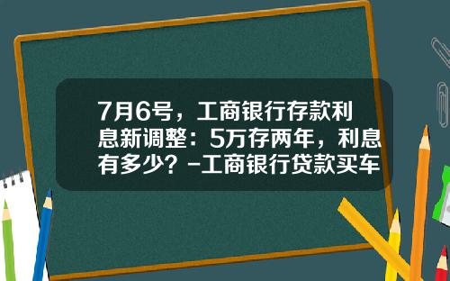 7月6号,工商银行存款利息新调整:5万存两年,利息有多少?-工商银行贷款买车利息多少【新闻】