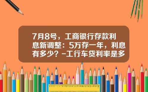 7月8号,工商银行存款利息新调整:5万存一年,利息有多少?-工行车贷利率是多少【新闻】