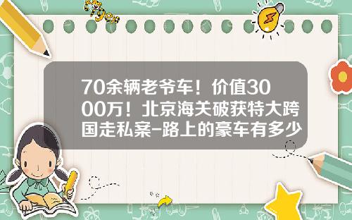 70余辆老爷车!价值3000万!北京海关破获特大跨国走私案-路上的豪车有多少走私【新闻】
