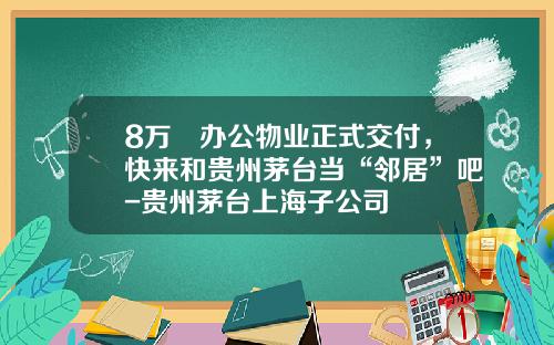 8万㎡办公物业正式交付，快来和贵州茅台当“邻居”吧-贵州茅台上海子公司