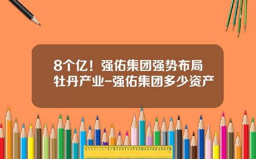 8个亿！强佑集团强势布局牡丹产业-强佑集团多少资产