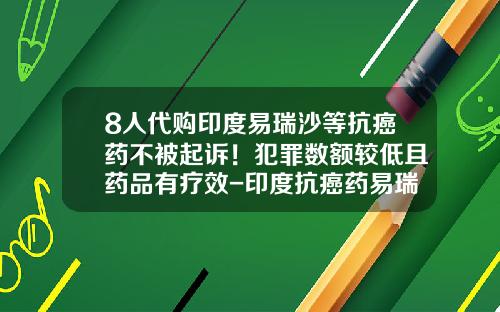 8人代购印度易瑞沙等抗癌药不被起诉！犯罪数额较低且药品有疗效-印度抗癌药易瑞沙多少钱