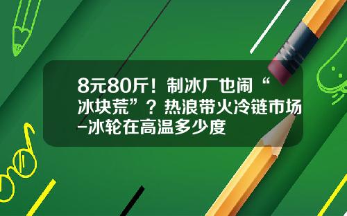 8元80斤！制冰厂也闹“冰块荒”？热浪带火冷链市场-冰轮在高温多少度