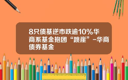 8只债基逆市跌逾10%华商系基金抱团“跳崖”-华商债券基金