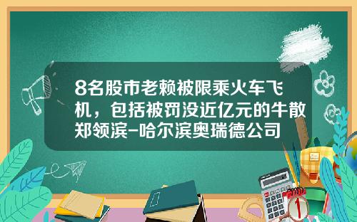 8名股市老赖被限乘火车飞机，包括被罚没近亿元的牛散郑领滨-哈尔滨奥瑞德公司