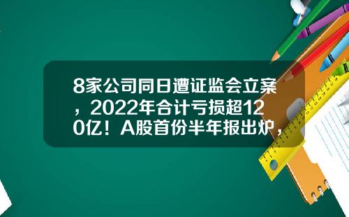 8家公司同日遭证监会立案，2022年合计亏损超120亿！A股首份半年报出炉，业绩预计连增股有这些-中国证监会股票最新资讯