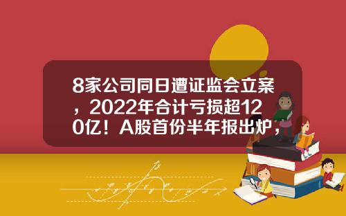 8家公司同日遭证监会立案，2022年合计亏损超120亿！A股首份半年报出炉，业绩预计连增股有这些-晚间股票资讯大全最新消息