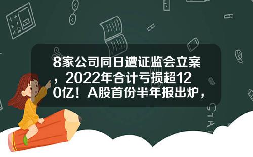 8家公司同日遭证监会立案，2022年合计亏损超120亿！A股首份半年报出炉，业绩预计连增股有这些-股票大数据最新资讯公告