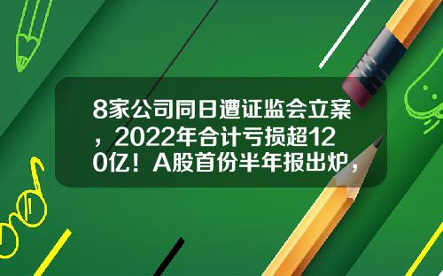 8家公司同日遭证监会立案，2022年合计亏损超120亿！A股首份半年报出炉，业绩预计连增股有这些-股票晚间资讯整理
