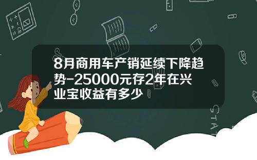8月商用车产销延续下降趋势-25000元存2年在兴业宝收益有多少