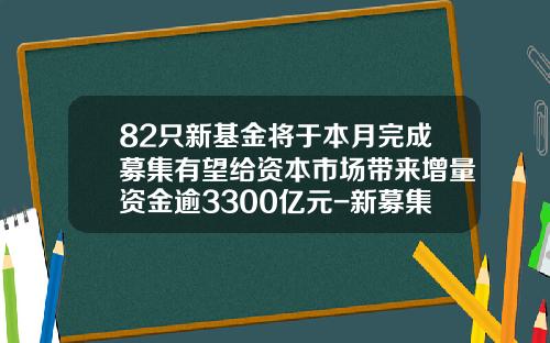 82只新基金将于本月完成募集有望给资本市场带来增量资金逾3300亿元-新募集基金