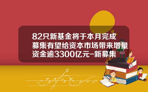 82只新基金将于本月完成募集有望给资本市场带来增量资金逾3300亿元-新募集的基金