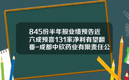 845份半年报业绩预告近六成预喜131家净利有望翻番-成都中欣药业有限责任公司