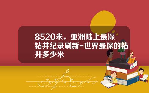 8520米，亚洲陆上最深钻井纪录刷新-世界最深的钻井多少米