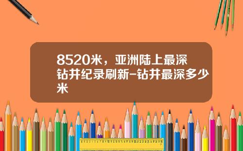 8520米，亚洲陆上最深钻井纪录刷新-钻井最深多少米
