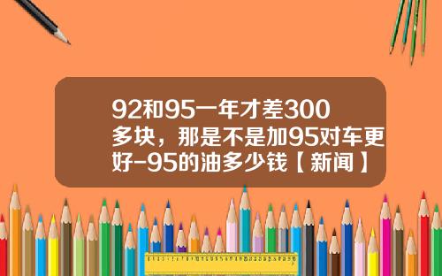 92和95一年才差300多块，那是不是加95对车更好-95的油多少钱【新闻】