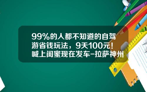 99%的人都不知道的自驾游省钱玩法,9天100元!喊上闺蜜现在发车-拉萨神州租车多少钱一天【新闻】
