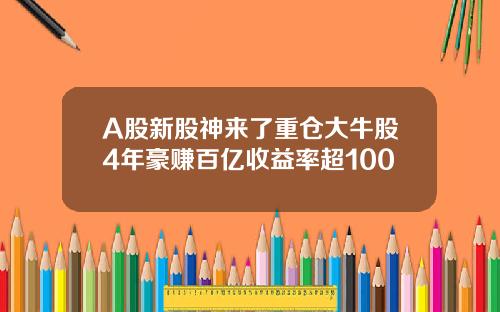 A股新股神来了重仓大牛股4年豪赚百亿收益率超100