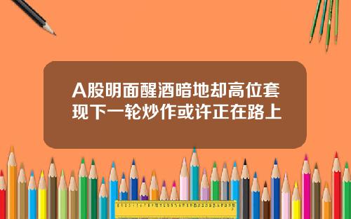 A股明面醒酒暗地却高位套现下一轮炒作或许正在路上
