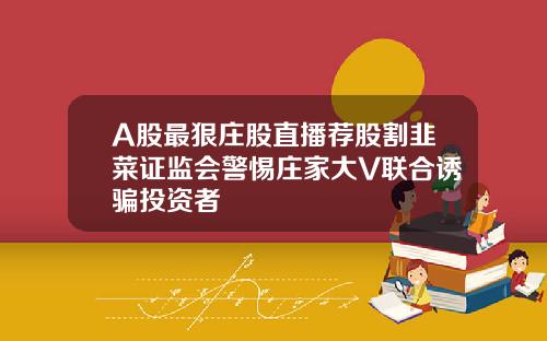 A股最狠庄股直播荐股割韭菜证监会警惕庄家大V联合诱骗投资者