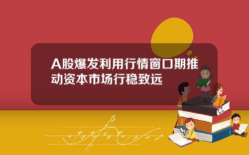 A股爆发利用行情窗口期推动资本市场行稳致远