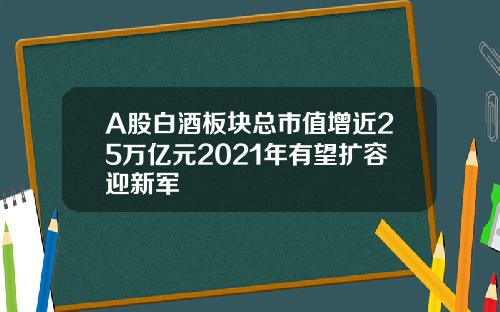 A股白酒板块总市值增近25万亿元2021年有望扩容迎新军